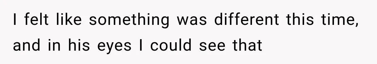 I felt like something was different this time, and in his eyes I could see that