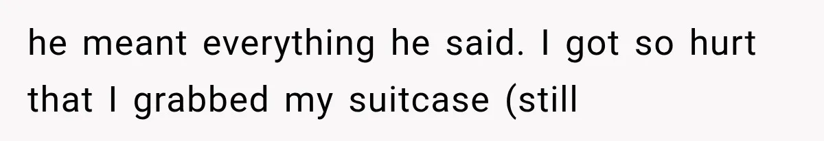 he meant everything he said. I got so hurt that I grabbed my suitcase (still