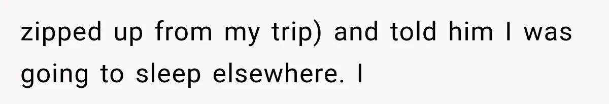 zipped up from my trip) and told him I was going to sleep elsewhere. I