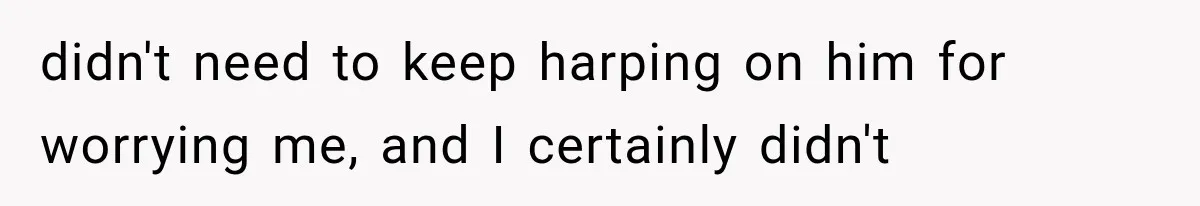 didn't need to keep harping on him for worrying me, and I certainly didn't