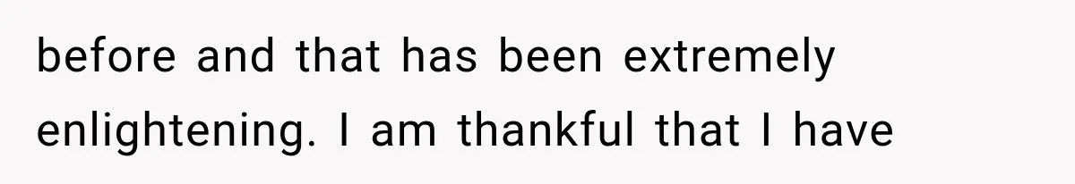 before and that has been extremely enlightening. I am thankful that I have