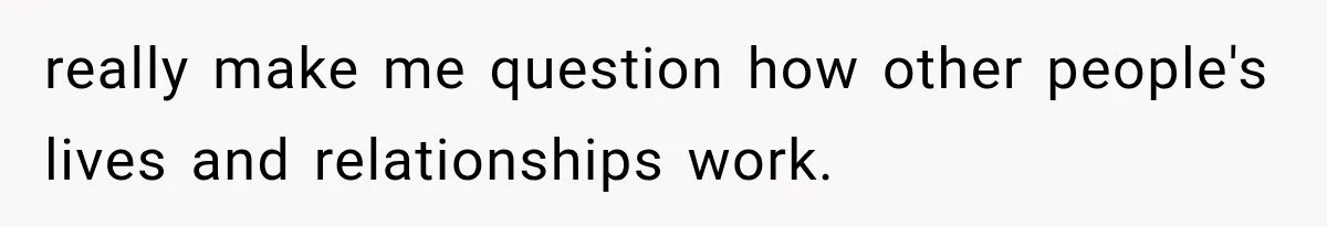 really make me question how other people's lives and relationships work.