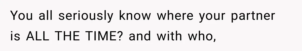 You all seriously know where your partner is ALL THE TIME? and with who,