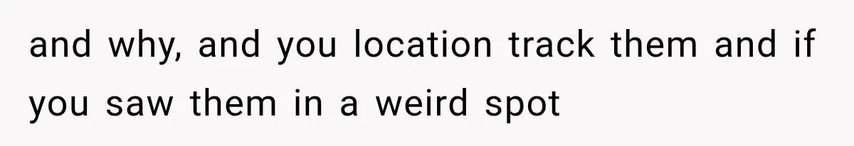 and why, and you location track them and if you saw them in a weird spot