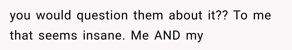 you would question them about it?? To me that seems insane. Me AND my