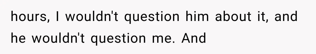 hours, I wouldn't question him about it, and he wouldn't question me. And