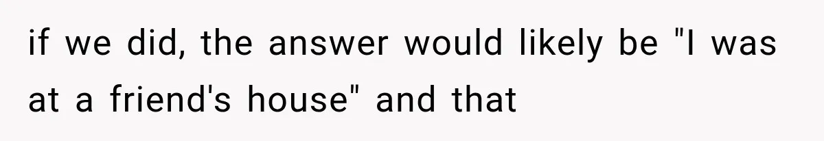 if we did, the answer would likely be "I was at a friend's house" and that