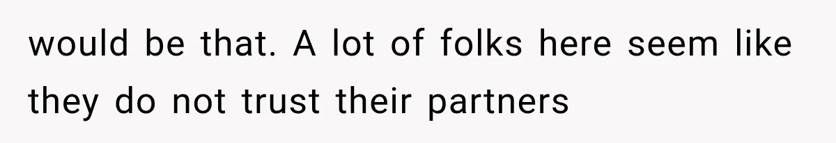 would be that. A lot of folks here seem like they do not trust their partners