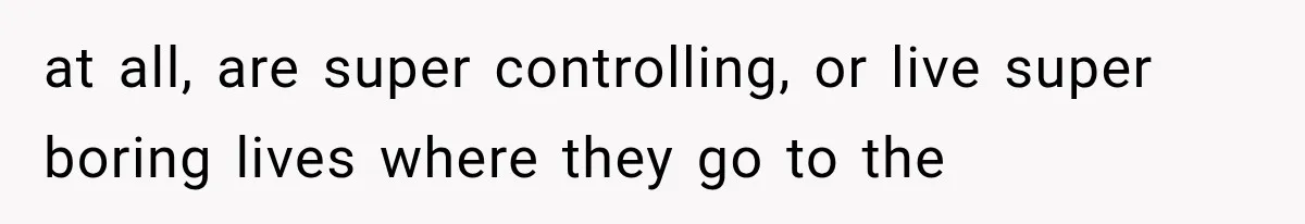 at all, are super controlling, or live super boring lives where they go to the