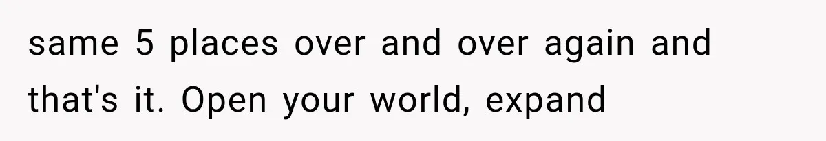 same 5 places over and over again and that's it. Open your world, expand