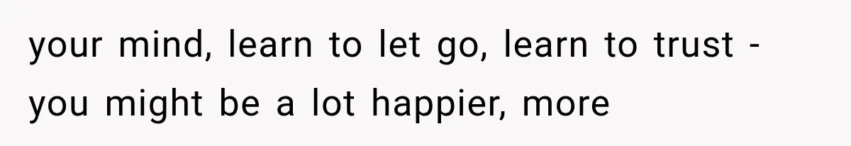 your mind, learn to let go, learn to trust - you might be a lot happier, more
