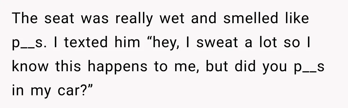 The seat was really wet and smelled like p__s. I texted him “hey, I sweat a lot so I know this happens to me, but did you p__s in my...