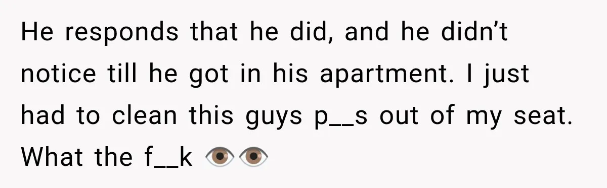 He responds that he did, and he didn’t notice till he got in his apartment. I just had to clean this guys p__s out of my seat. What the f__k...