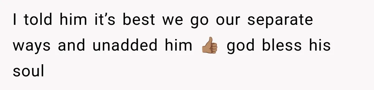 I told him it’s best we go our separate ways and unadded him 👍🏽 god bless his soul