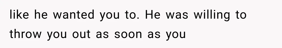 like he wanted you to. He was willing to throw you out as soon as you