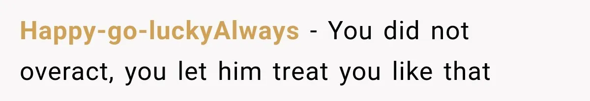 Happy-go-luckyAlways − You did not overact, you let him treat you like that