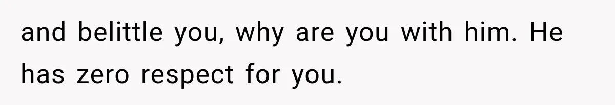 and belittle you, why are you with him. He has zero respect for you.