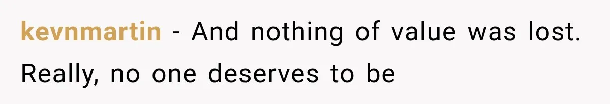 kevnmartin − And nothing of value was lost. Really, no one deserves to be