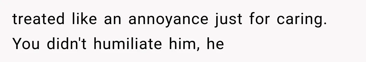 treated like an annoyance just for caring. You didn't humiliate him, he