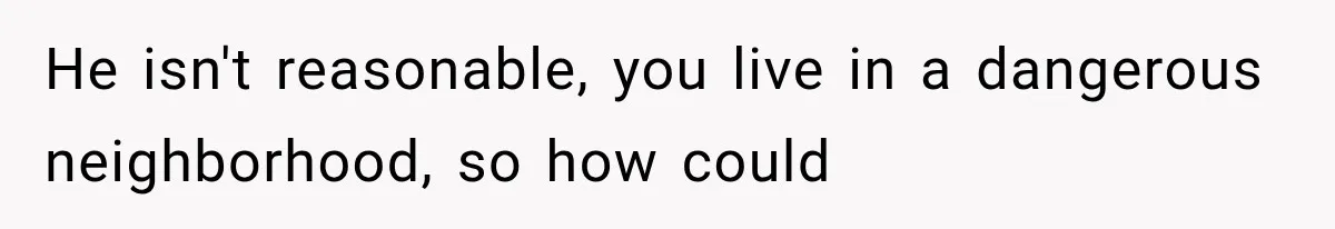 He isn't reasonable, you live in a dangerous neighborhood, so how could