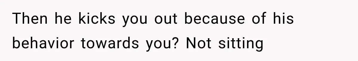 Then he kicks you out because of his behavior towards you? Not sitting