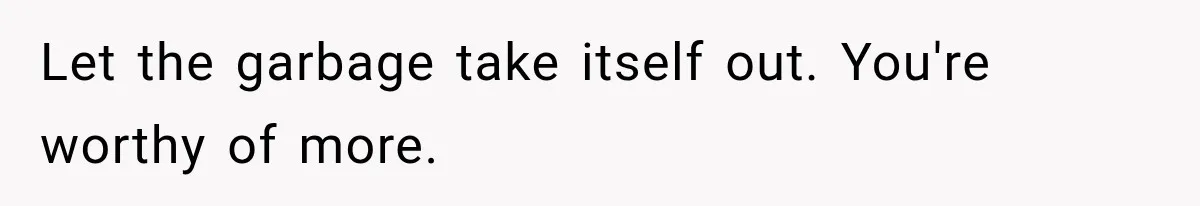 Let the garbage take itself out. You're worthy of more.