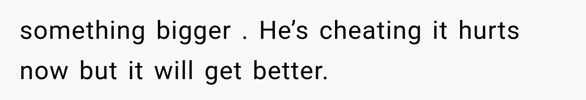 something bigger . He’s cheating it hurts now but it will get better.