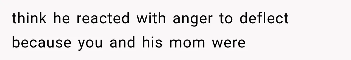think he reacted with anger to deflect because you and his mom were