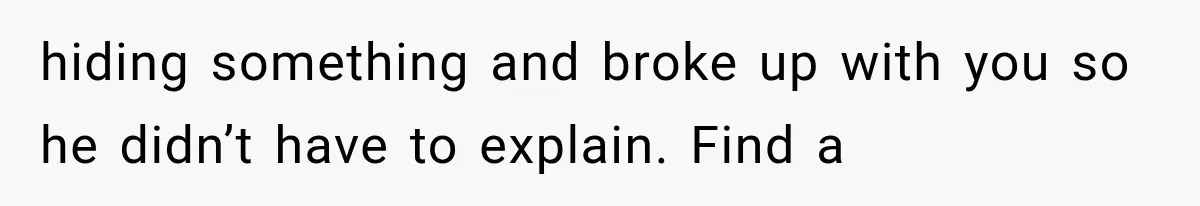 hiding something and broke up with you so he didn’t have to explain. Find a