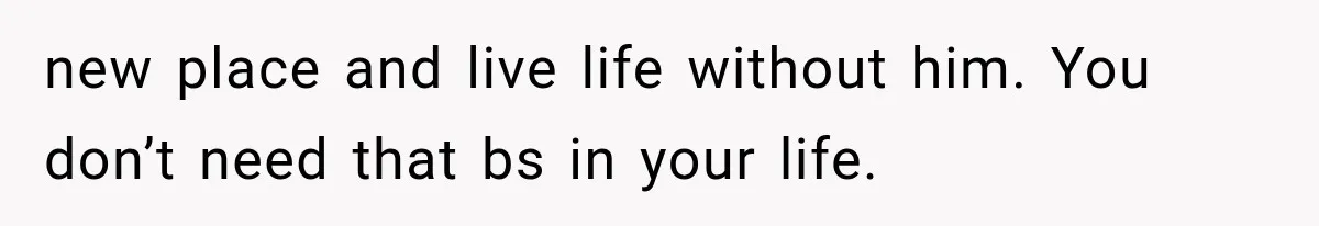 new place and live life without him. You don’t need that bs in your life.