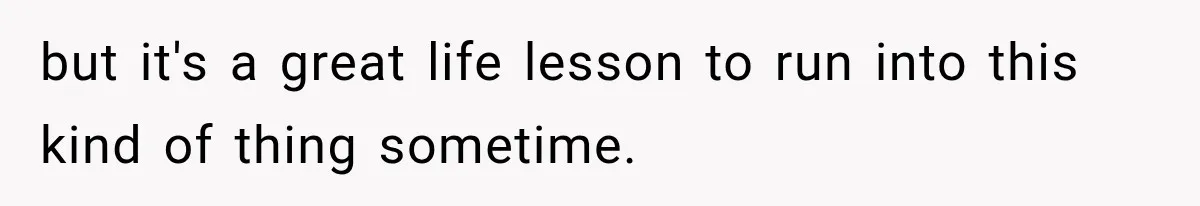 but it's a great life lesson to run into this kind of thing sometime.