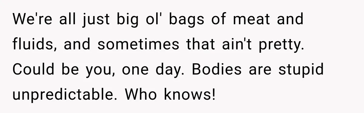 We're all just big ol' bags of meat and fluids, and sometimes that ain't pretty. Could be you, one day. Bodies are stupid unpredictable. Who knows!