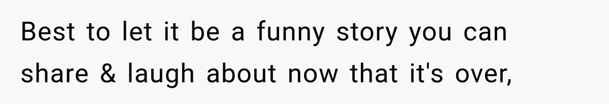 Best to let it be a funny story you can share & laugh about now that it's over,