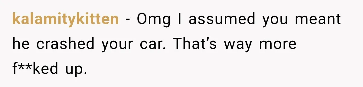 kalamitykitten − Omg I assumed you meant he crashed your car. That’s way more f**ked up.