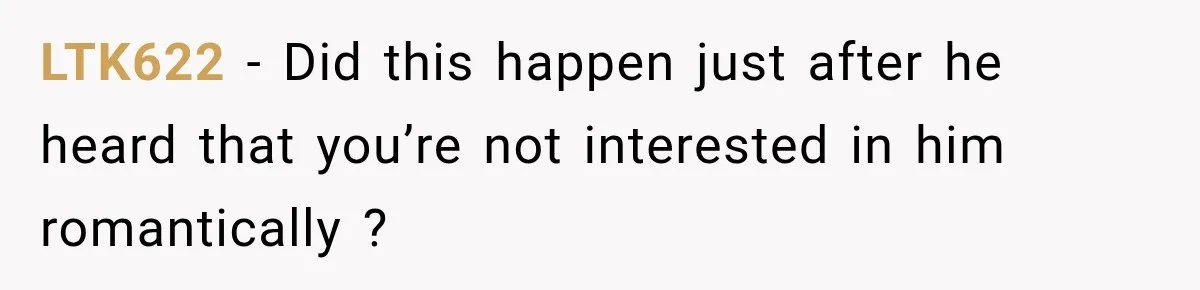 LTK622 − Did this happen just after he heard that you’re not interested in him romantically ?
