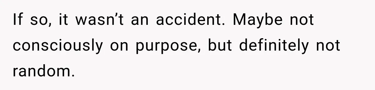 If so, it wasn’t an accident. Maybe not consciously on purpose, but definitely not random.