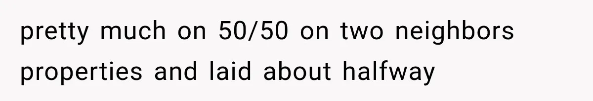 pretty much on 50/50 on two neighbors properties and laid about halfway
