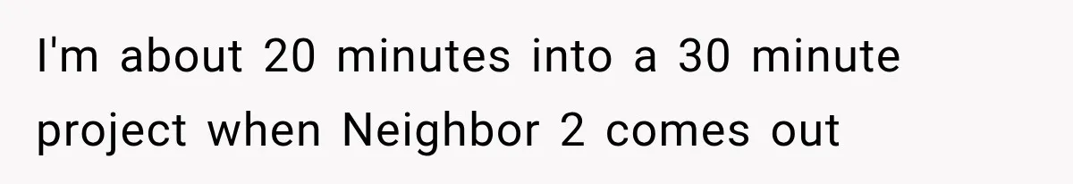 I'm about 20 minutes into a 30 minute project when Neighbor 2 comes out