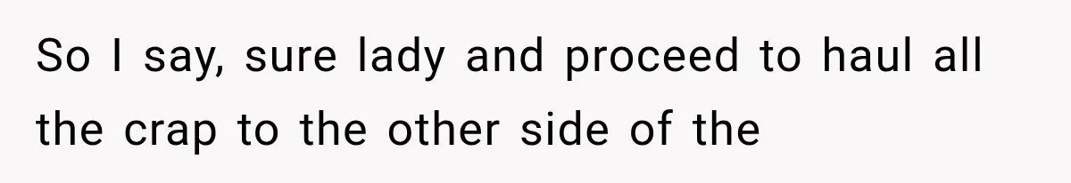 So I say, sure lady and proceed to haul all the crap to the other side of the