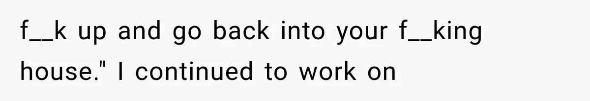 f__k up and go back into your f__king house." I continued to work on