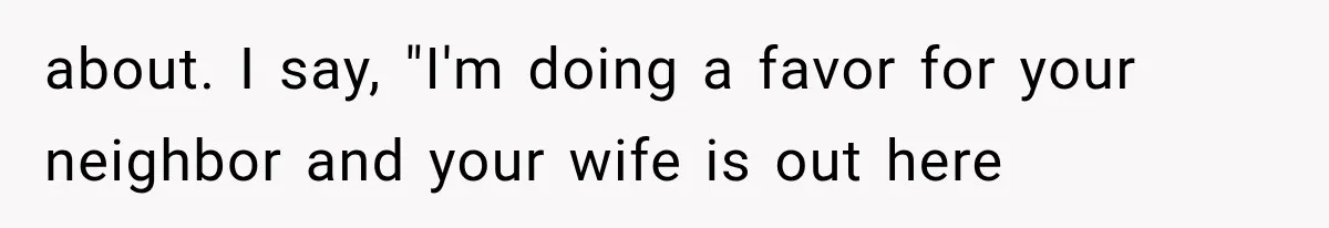 about. I say, "I'm doing a favor for your neighbor and your wife is out here