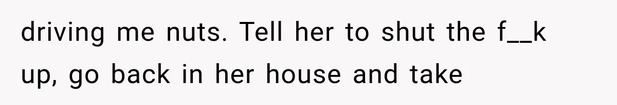 driving me nuts. Tell her to shut the f__k up, go back in her house and take