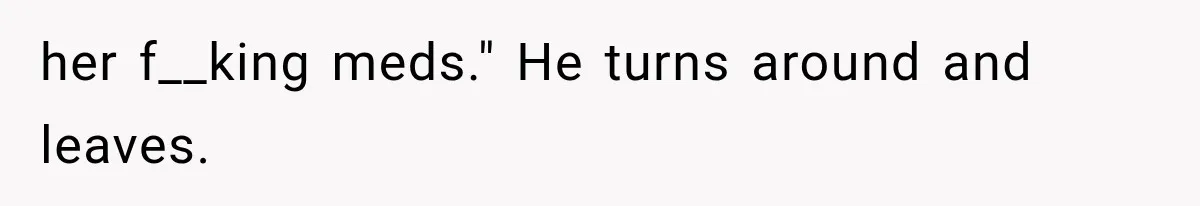 her f__king meds." He turns around and leaves.