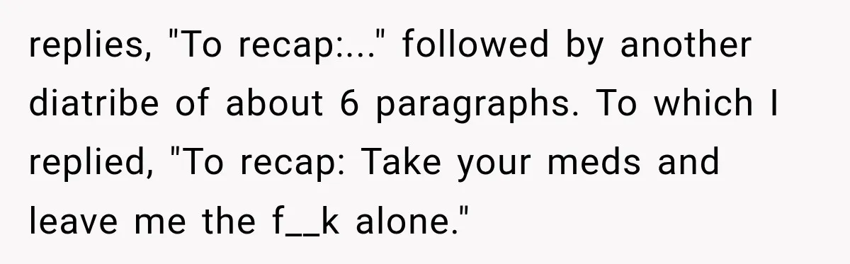 replies, "To recap:..." followed by another diatribe of about 6 paragraphs. To which I replied, "To recap: Take your meds and leave me the f__k alone."