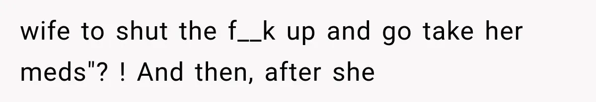 wife to shut the f__k up and go take her meds"? ! And then, after she