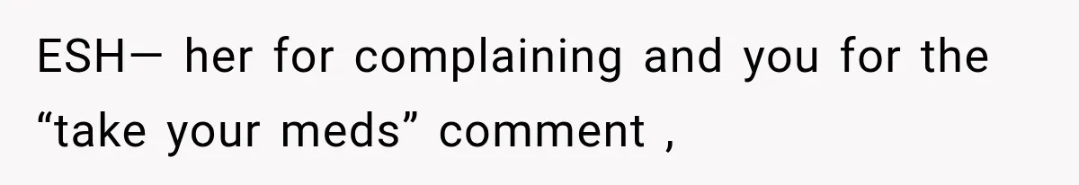 ESH— her for complaining and you for the “take your meds” comment ,