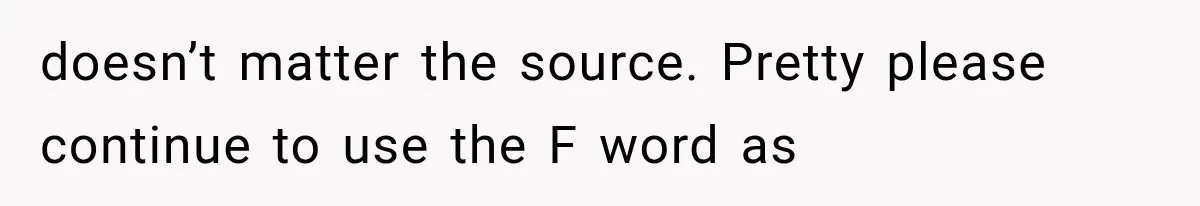 doesn’t matter the source. Pretty please continue to use the F word as