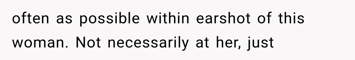 often as possible within earshot of this woman. Not necessarily at her, just