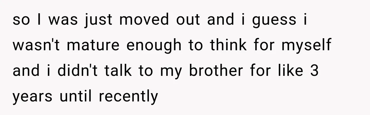 so I was just moved out and i guess i wasn't mature enough to think for myself and i didn't talk to my brother for like 3 years until recently