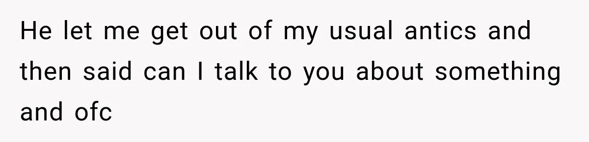 He let me get out of my usual antics and then said can I talk to you about something and ofc